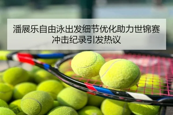 潘展乐自由泳出发细节优化助力世锦赛冲击纪录引发热议