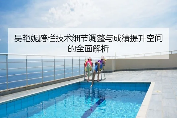 吴艳妮跨栏技术细节调整与成绩提升空间的全面解析