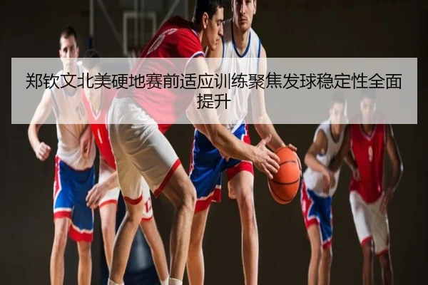 郑钦文北美硬地赛前适应训练聚焦发球稳定性全面提升