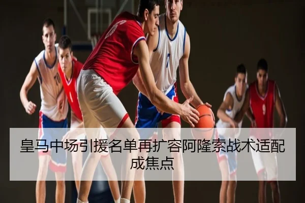 皇马中场引援名单再扩容阿隆索战术适配成焦点
