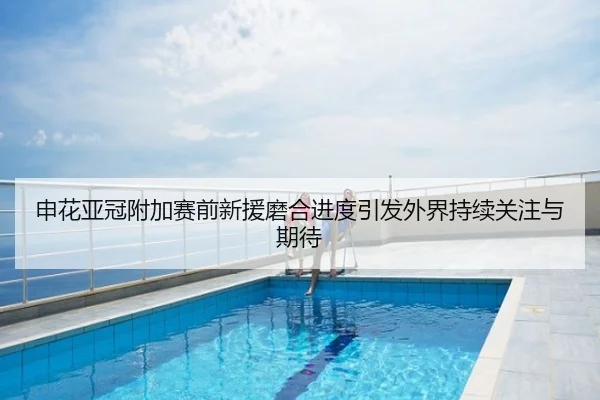 申花亚冠附加赛前新援磨合进度引发外界持续关注与期待