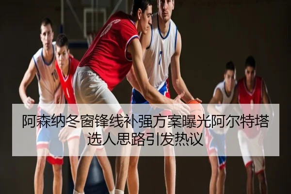 阿森纳冬窗锋线补强方案曝光阿尔特塔选人思路引发热议