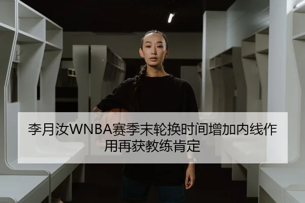 李月汝WNBA赛季末轮换时间增加内线作用再获教练肯定
