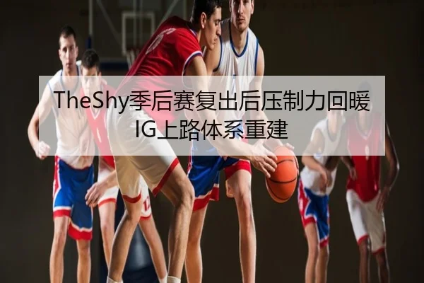TheShy季后赛复出后压制力回暖IG上路体系重建