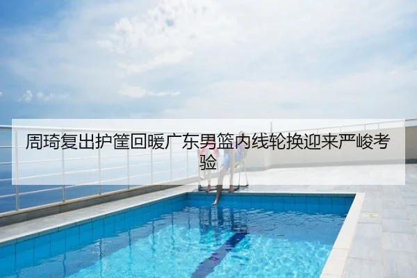 周琦复出护筐回暖广东男篮内线轮换迎来严峻考验