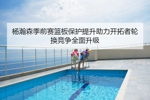杨瀚森季前赛篮板保护提升助力开拓者轮换竞争全面升级