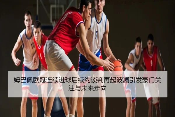 姆巴佩欧冠连续进球后续约谈判再起波澜引发豪门关注与未来走向